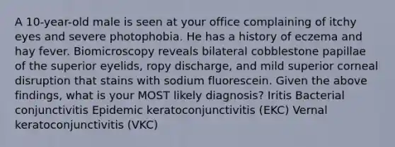 A 10-year-old male is seen at your office complaining of itchy eyes and severe photophobia. He has a history of eczema and hay fever. Biomicroscopy reveals bilateral cobblestone papillae of the superior eyelids, ropy discharge, and mild superior corneal disruption that stains with sodium fluorescein. Given the above findings, what is your MOST likely diagnosis? Iritis Bacterial conjunctivitis Epidemic keratoconjunctivitis (EKC) Vernal keratoconjunctivitis (VKC)