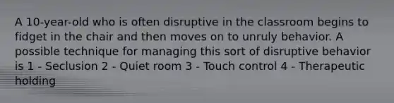 A 10-year-old who is often disruptive in the classroom begins to fidget in the chair and then moves on to unruly behavior. A possible technique for managing this sort of disruptive behavior is 1 - Seclusion 2 - Quiet room 3 - Touch control 4 - Therapeutic holding