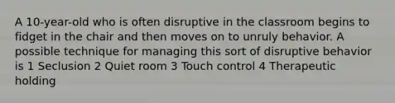 A 10-year-old who is often disruptive in the classroom begins to fidget in the chair and then moves on to unruly behavior. A possible technique for managing this sort of disruptive behavior is 1 Seclusion 2 Quiet room 3 Touch control 4 Therapeutic holding