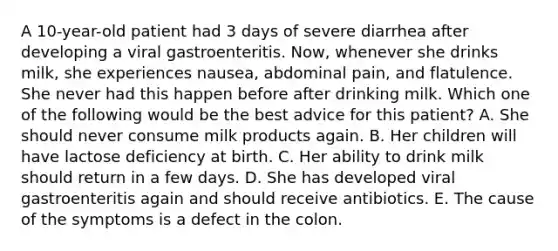 A 10-year-old patient had 3 days of severe diarrhea after developing a viral gastroenteritis. Now, whenever she drinks milk, she experiences nausea, abdominal pain, and flatulence. She never had this happen before after drinking milk. Which one of the following would be the best advice for this patient? A. She should never consume milk products again. B. Her children will have lactose deficiency at birth. C. Her ability to drink milk should return in a few days. D. She has developed viral gastroenteritis again and should receive antibiotics. E. The cause of the symptoms is a defect in the colon.