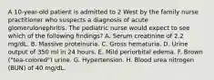 A 10-year-old patient is admitted to 2 West by the family nurse practitioner who suspects a diagnosis of acute glomerulonephritis. The pediatric nurse would expect to see which of the following findings? A. Serum creatinine of 2.2 mg/dL. B. Massive proteinuria. C. Gross hematuria. D. Urine output of 350 ml in 24 hours. E. Mild periorbital edema. F. Brown ("tea-colored") urine. G. Hypertension. H. Blood urea nitrogen (BUN) of 40 mg/dL.