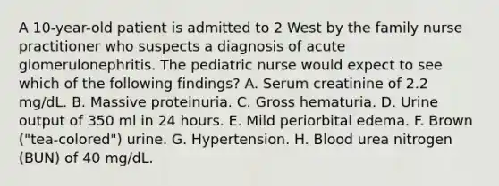 A 10-year-old patient is admitted to 2 West by the family nurse practitioner who suspects a diagnosis of acute glomerulonephritis. The pediatric nurse would expect to see which of the following findings? A. Serum creatinine of 2.2 mg/dL. B. Massive proteinuria. C. Gross hematuria. D. Urine output of 350 ml in 24 hours. E. Mild periorbital edema. F. Brown ("tea-colored") urine. G. Hypertension. H. Blood urea nitrogen (BUN) of 40 mg/dL.