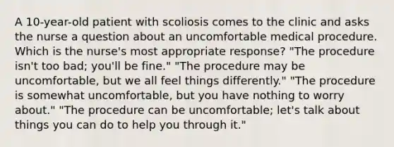 A 10-year-old patient with scoliosis comes to the clinic and asks the nurse a question about an uncomfortable medical procedure. Which is the nurse's most appropriate response? "The procedure isn't too bad; you'll be fine." "The procedure may be uncomfortable, but we all feel things differently." "The procedure is somewhat uncomfortable, but you have nothing to worry about." "The procedure can be uncomfortable; let's talk about things you can do to help you through it."