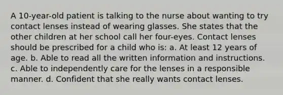 A 10-year-old patient is talking to the nurse about wanting to try contact lenses instead of wearing glasses. She states that the other children at her school call her four-eyes. Contact lenses should be prescribed for a child who is: a. At least 12 years of age. b. Able to read all the written information and instructions. c. Able to independently care for the lenses in a responsible manner. d. Confident that she really wants contact lenses.