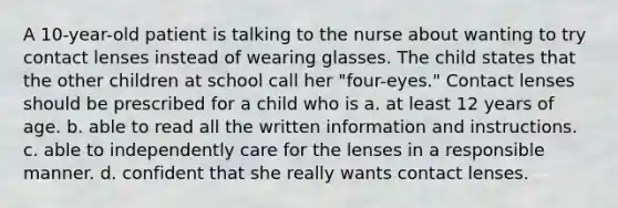 A 10-year-old patient is talking to the nurse about wanting to try contact lenses instead of wearing glasses. The child states that the other children at school call her "four-eyes." Contact lenses should be prescribed for a child who is a. at least 12 years of age. b. able to read all the written information and instructions. c. able to independently care for the lenses in a responsible manner. d. confident that she really wants contact lenses.