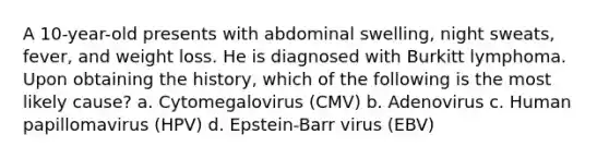 A 10-year-old presents with abdominal swelling, night sweats, fever, and weight loss. He is diagnosed with Burkitt lymphoma. Upon obtaining the history, which of the following is the most likely cause? a. Cytomegalovirus (CMV) b. Adenovirus c. Human papillomavirus (HPV) d. Epstein-Barr virus (EBV)