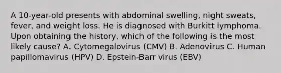 A 10-year-old presents with abdominal swelling, night sweats, fever, and weight loss. He is diagnosed with Burkitt lymphoma. Upon obtaining the history, which of the following is the most likely cause? A. Cytomegalovirus (CMV) B. Adenovirus C. Human papillomavirus (HPV) D. Epstein-Barr virus (EBV)