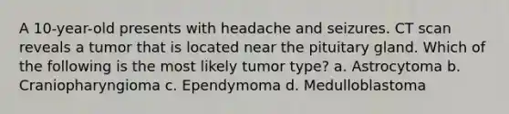 A 10-year-old presents with headache and seizures. CT scan reveals a tumor that is located near the pituitary gland. Which of the following is the most likely tumor type? a. Astrocytoma b. Craniopharyngioma c. Ependymoma d. Medulloblastoma