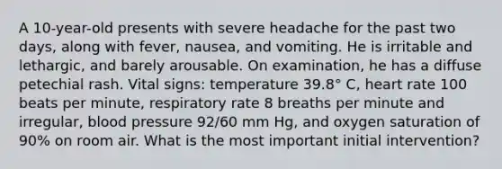 A 10-year-old presents with severe headache for the past two days, along with fever, nausea, and vomiting. He is irritable and lethargic, and barely arousable. On examination, he has a diffuse petechial rash. Vital signs: temperature 39.8° C, heart rate 100 beats per minute, respiratory rate 8 breaths per minute and irregular, blood pressure 92/60 mm Hg, and oxygen saturation of 90% on room air. What is the most important initial intervention?