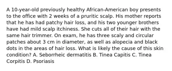 A 10-year-old previously healthy African-American boy presents to the office with 2 weeks of a pruritic scalp. His mother reports that he has had patchy hair loss, and his two younger brothers have had mild scalp itchiness. She cuts all of their hair with the same hair trimmer. On exam, he has three scaly and circular patches about 3 cm in diameter, as well as alopecia and black dots in the areas of hair loss. What is likely the cause of this skin condition? A. Seborrheic dermatitis B. Tinea Capitis C. Tinea Corpitis D. Psoriasis