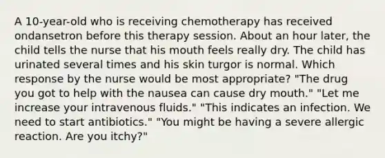 A 10-year-old who is receiving chemotherapy has received ondansetron before this therapy session. About an hour later, the child tells the nurse that his mouth feels really dry. The child has urinated several times and his skin turgor is normal. Which response by the nurse would be most appropriate? "The drug you got to help with the nausea can cause dry mouth." "Let me increase your intravenous fluids." "This indicates an infection. We need to start antibiotics." "You might be having a severe allergic reaction. Are you itchy?"