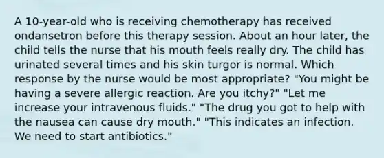 A 10-year-old who is receiving chemotherapy has received ondansetron before this therapy session. About an hour later, the child tells the nurse that his mouth feels really dry. The child has urinated several times and his skin turgor is normal. Which response by the nurse would be most appropriate? "You might be having a severe allergic reaction. Are you itchy?" "Let me increase your intravenous fluids." "The drug you got to help with the nausea can cause dry mouth." "This indicates an infection. We need to start antibiotics."