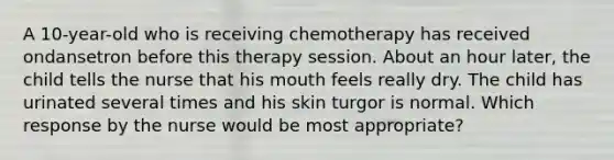 A 10-year-old who is receiving chemotherapy has received ondansetron before this therapy session. About an hour later, the child tells the nurse that his mouth feels really dry. The child has urinated several times and his skin turgor is normal. Which response by the nurse would be most appropriate?