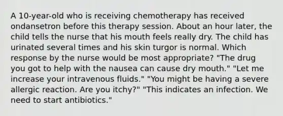 A 10-year-old who is receiving chemotherapy has received ondansetron before this therapy session. About an hour later, the child tells the nurse that his mouth feels really dry. The child has urinated several times and his skin turgor is normal. Which response by the nurse would be most appropriate? "The drug you got to help with the nausea can cause dry mouth." "Let me increase your intravenous fluids." "You might be having a severe allergic reaction. Are you itchy?" "This indicates an infection. We need to start antibiotics."