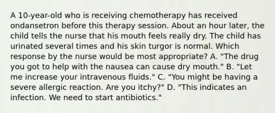 A 10-year-old who is receiving chemotherapy has received ondansetron before this therapy session. About an hour later, the child tells the nurse that his mouth feels really dry. The child has urinated several times and his skin turgor is normal. Which response by the nurse would be most appropriate? A. "The drug you got to help with the nausea can cause dry mouth." B. "Let me increase your intravenous fluids." C. "You might be having a severe allergic reaction. Are you itchy?" D. "This indicates an infection. We need to start antibiotics."