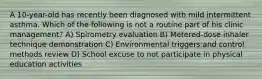 A 10-year-old has recently been diagnosed with mild intermittent asthma. Which of the following is not a routine part of his clinic management? A) Spirometry evaluation B) Metered-dose inhaler technique demonstration C) Environmental triggers and control methods review D) School excuse to not participate in physical education activities