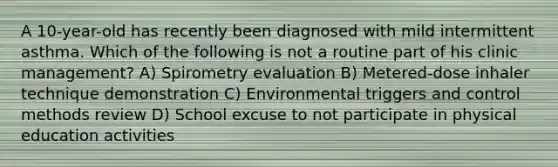 A 10-year-old has recently been diagnosed with mild intermittent asthma. Which of the following is not a routine part of his clinic management? A) Spirometry evaluation B) Metered-dose inhaler technique demonstration C) Environmental triggers and control methods review D) School excuse to not participate in physical education activities