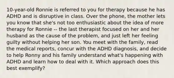 10-year-old Ronnie is referred to you for therapy because he has ADHD and is disruptive in class. Over the phone, the mother lets you know that she's not too enthusiastic about the idea of more therapy for Ronnie -- the last therapist focused on her and her husband as the cause of the problem, and just left her feeling guilty without helping her son. You meet with the family, read the medical reports, concur with the ADHD diagnosis, and decide to help Ronny and his family understand what's happening with ADHD and learn how to deal with it. Which approach does this best exemplify?