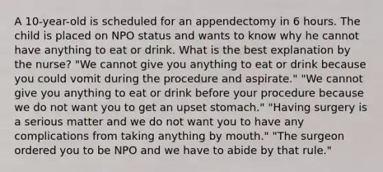 A 10-year-old is scheduled for an appendectomy in 6 hours. The child is placed on NPO status and wants to know why he cannot have anything to eat or drink. What is the best explanation by the nurse? "We cannot give you anything to eat or drink because you could vomit during the procedure and aspirate." "We cannot give you anything to eat or drink before your procedure because we do not want you to get an upset stomach." "Having surgery is a serious matter and we do not want you to have any complications from taking anything by mouth." "The surgeon ordered you to be NPO and we have to abide by that rule."