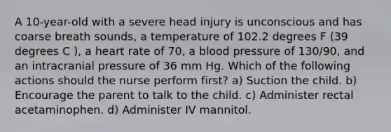 A 10-year-old with a severe head injury is unconscious and has coarse breath sounds, a temperature of 102.2 degrees F (39 degrees C ), a heart rate of 70, a blood pressure of 130/90, and an intracranial pressure of 36 mm Hg. Which of the following actions should the nurse perform first? a) Suction the child. b) Encourage the parent to talk to the child. c) Administer rectal acetaminophen. d) Administer IV mannitol.