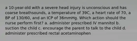 a 10-year-old with a severe head injury is unconscious and has coarse breathsounds, a temperature of 39C, a heart rate of 70, a BP of 130/60, and an ICP of 36mmHg. Which action should the nurse perform first? a. administer prescribed IV mannitol b. suction the child c. encourage the parent to talk to the child d. administer prescribed rectal acetaminophen