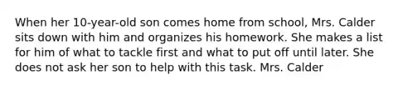 When her 10-year-old son comes home from school, Mrs. Calder sits down with him and organizes his homework. She makes a list for him of what to tackle first and what to put off until later. She does not ask her son to help with this task. Mrs. Calder