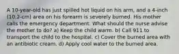 A 10-year-old has just spilled hot liquid on his arm, and a 4-inch (10.2-cm) area on his forearm is severely burned. His mother calls the emergency department. What should the nurse advise the mother to do? a) Keep the child warm. b) Call 911 to transport the child to the hospital. c) Cover the burned area with an antibiotic cream. d) Apply cool water to the burned area.