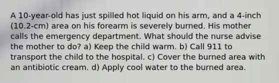 A 10-year-old has just spilled hot liquid on his arm, and a 4-inch (10.2-cm) area on his forearm is severely burned. His mother calls the emergency department. What should the nurse advise the mother to do? a) Keep the child warm. b) Call 911 to transport the child to the hospital. c) Cover the burned area with an antibiotic cream. d) Apply cool water to the burned area.