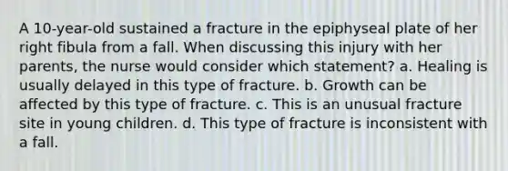 A 10-year-old sustained a fracture in the epiphyseal plate of her right fibula from a fall. When discussing this injury with her parents, the nurse would consider which statement? a. Healing is usually delayed in this type of fracture. b. Growth can be affected by this type of fracture. c. This is an unusual fracture site in young children. d. This type of fracture is inconsistent with a fall.