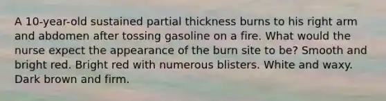 A 10-year-old sustained partial thickness burns to his right arm and abdomen after tossing gasoline on a fire. What would the nurse expect the appearance of the burn site to be? Smooth and bright red. Bright red with numerous blisters. White and waxy. Dark brown and firm.