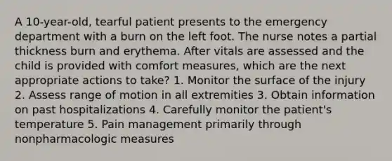 A 10-year-old, tearful patient presents to the emergency department with a burn on the left foot. The nurse notes a partial thickness burn and erythema. After vitals are assessed and the child is provided with comfort measures, which are the next appropriate actions to take? 1. Monitor the surface of the injury 2. Assess range of motion in all extremities 3. Obtain information on past hospitalizations 4. Carefully monitor the patient's temperature 5. Pain management primarily through nonpharmacologic measures