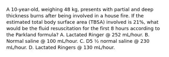 A 10-year-old, weighing 48 kg, presents with partial and deep thickness burns after being involved in a house fire. If the estimated total body surface area (TBSA) involved is 21%, what would be the fluid resuscitation for the first 8 hours according to the Parkland formula? A. Lactated Ringer @ 252 mL/hour. B. Normal saline @ 100 mL/hour. C. D5 ½ normal saline @ 230 mL/hour. D. Lactated Ringers @ 130 mL/hour.