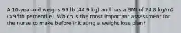 A 10-year-old weighs 99 lb (44.9 kg) and has a BMI of 24.8 kg/m2 (>95th percentile). Which is the most important assessment for the nurse to make before initiating a weight loss plan?