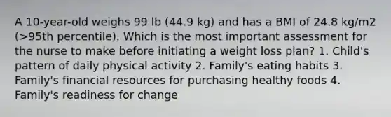 A 10-year-old weighs 99 lb (44.9 kg) and has a BMI of 24.8 kg/m2 (>95th percentile). Which is the most important assessment for the nurse to make before initiating a weight loss plan? 1. Child's pattern of daily physical activity 2. Family's eating habits 3. Family's financial resources for purchasing healthy foods 4. Family's readiness for change