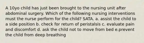 A 10yo child has just been brought to the nursing unit after abdominal surgery. Which of the following nursing interventions must the nurse perform for the child? SATA. a. assist the child to a side position b. check for return of peristalsis c. evaluate pain and discomfort d. ask the child not to move from bed e.prevent the child from deep breathing