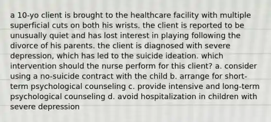 a 10-yo client is brought to the healthcare facility with multiple superficial cuts on both his wrists. the client is reported to be unusually quiet and has lost interest in playing following the divorce of his parents. the client is diagnosed with severe depression, which has led to the suicide ideation. which intervention should the nurse perform for this client? a. consider using a no-suicide contract with the child b. arrange for short-term psychological counseling c. provide intensive and long-term psychological counseling d. avoid hospitalization in children with severe depression