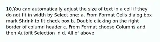 10.You can automatically adjust the size of text in a cell if they do not fit in width by Select one: a. From Format Cells dialog box mark Shrink to fit check box b. Double clicking on the right border of column header c. From Format choose Columns and then Autofit Selection In d. All of above