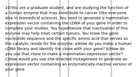 10)You are a graduate student, and are studying the function of a human enzyme that may contribute to cancer (like everyone else in biomedical science). You need to generate a mammalian expression vector containing the cDNA of your gene in order to complete your studies. You hypothesize that inactivation of this enzyme may help treat certain tumors. You know the gene nucleotide sequence and the specific amino acid that serves as the catalytic reside for the enzyme. a)How do you make a human cDNA library and identify the clone with your gene? b)How do you use that clone to make a mammalian expression vector? c)How would you use site-directed mutagenesis to generate an expression vector containing an enzymatically-inactive version of your gene