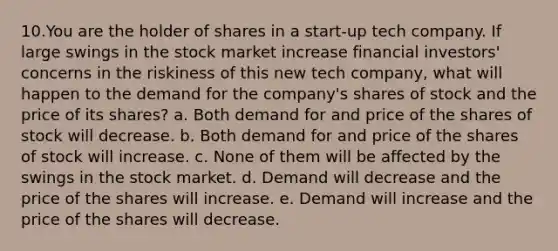 10.You are the holder of shares in a start-up tech company. If large swings in the stock market increase financial investors' concerns in the riskiness of this new tech company, what will happen to the demand for the company's shares of stock and the price of its shares? a. Both demand for and price of the shares of stock will decrease. b. Both demand for and price of the shares of stock will increase. c. None of them will be affected by the swings in the stock market. d. Demand will decrease and the price of the shares will increase. e. Demand will increase and the price of the shares will decrease.