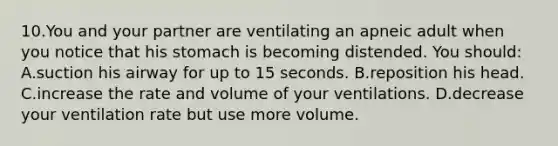 10.You and your partner are ventilating an apneic adult when you notice that his stomach is becoming distended. You should: A.suction his airway for up to 15 seconds. B.reposition his head. C.increase the rate and volume of your ventilations. D.decrease your ventilation rate but use more volume.