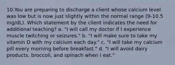 10.You are preparing to discharge a client whose calcium level was low but is now just slightly within the normal range (9-10.5 mg/dL). Which statement by the client indicates the need for additional teaching? a. "I will call my doctor if I experience muscle twitching or seizures." b. "I will make sure to take my vitamin D with my calcium each day." c. "I will take my calcium pill every morning before breakfast." d. "I will avoid dairy products, broccoli, and spinach when I eat."