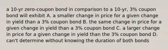 a 10-yr zero-coupon bond in comparison to a 10-yr, 3% coupon bond will exhibit A. a smaller change in price for a given change in yield than a 3% coupon bond B. the same change in price for a given change in yield than a 3% coupon bond C. a larger change in price for a given change in yield than the 3% coupon bond D. can't determine without knowing the duration of both bonds