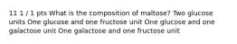 11 1 / 1 pts What is the composition of maltose? Two glucose units One glucose and one fructose unit One glucose and one galactose unit One galactose and one fructose unit