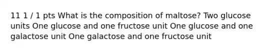 11 1 / 1 pts What is the composition of maltose? Two glucose units One glucose and one fructose unit One glucose and one galactose unit One galactose and one fructose unit