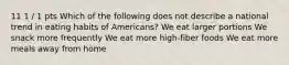 11 1 / 1 pts Which of the following does not describe a national trend in eating habits of Americans? We eat larger portions We snack more frequently We eat more high-fiber foods We eat more meals away from home