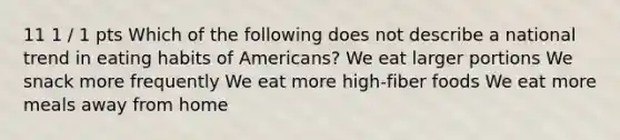 11 1 / 1 pts Which of the following does not describe a national trend in eating habits of Americans? We eat larger portions We snack more frequently We eat more high-fiber foods We eat more meals away from home