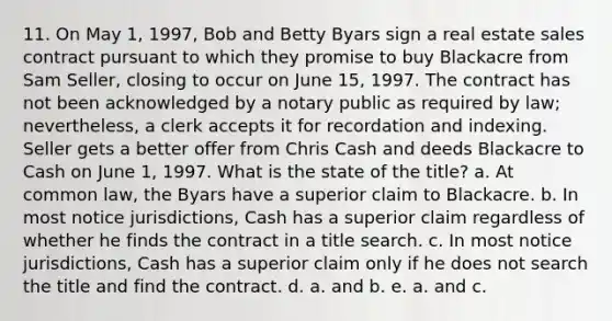 11. On May 1, 1997, Bob and Betty Byars sign a real estate sales contract pursuant to which they promise to buy Blackacre from Sam Seller, closing to occur on June 15, 1997. The contract has not been acknowledged by a notary public as required by law; nevertheless, a clerk accepts it for recordation and indexing. Seller gets a better offer from Chris Cash and deeds Blackacre to Cash on June 1, 1997. What is the state of the title? a. At common law, the Byars have a superior claim to Blackacre. b. In most notice jurisdictions, Cash has a superior claim regardless of whether he finds the contract in a title search. c. In most notice jurisdictions, Cash has a superior claim only if he does not search the title and find the contract. d. a. and b. e. a. and c.