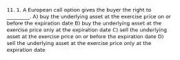 11. 1. A European call option gives the buyer the right to _________. A) buy the underlying asset at the exercise price on or before the expiration date B) buy the underlying asset at the exercise price only at the expiration date C) sell the underlying asset at the exercise price on or before the expiration date D) sell the underlying asset at the exercise price only at the expiration date