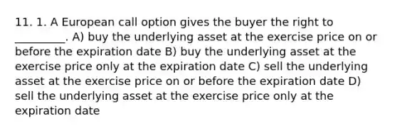 11. 1. A European call option gives the buyer the right to _________. A) buy the underlying asset at the exercise price on or before the expiration date B) buy the underlying asset at the exercise price only at the expiration date C) sell the underlying asset at the exercise price on or before the expiration date D) sell the underlying asset at the exercise price only at the expiration date