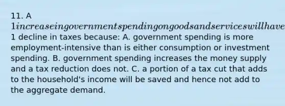 11. A 1 increase in government spending on goods and services will have a greater impact on the equilibrium GDP than will a1 decline in taxes because: A. government spending is more employment-intensive than is either consumption or investment spending. B. government spending increases the money supply and a tax reduction does not. C. a portion of a tax cut that adds to the household's income will be saved and hence not add to the aggregate demand.